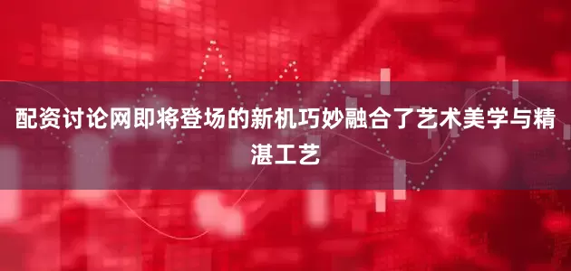 配资讨论网即将登场的新机巧妙融合了艺术美学与精湛工艺