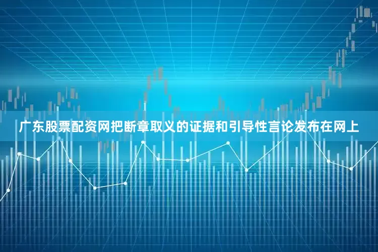 广东股票配资网把断章取义的证据和引导性言论发布在网上