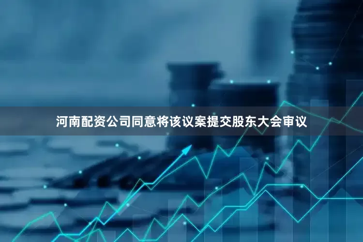 河南配资公司同意将该议案提交股东大会审议