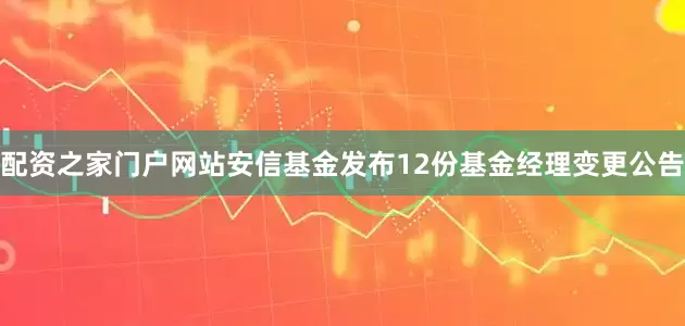 配资之家门户网站安信基金发布12份基金经理变更公告