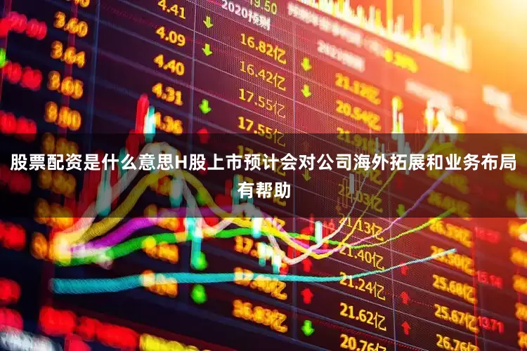 股票配资是什么意思H股上市预计会对公司海外拓展和业务布局有帮助