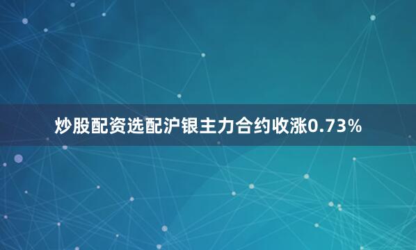 炒股配资选配沪银主力合约收涨0.73%
