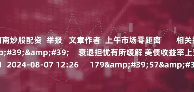 河南炒股配资  举报   文章作者  上午市场零距离       相关视频  10&#39;22&#39;&#39;    衰退担忧有所缓解 美债收益率上升丨市场纵贯线    51  2024-08-07 12:26     179&#39;57&#39;&#39;    2024年8月7日《市场零距离》上午    45  2024-08-07 12:25     04&#39;23&#39;&#