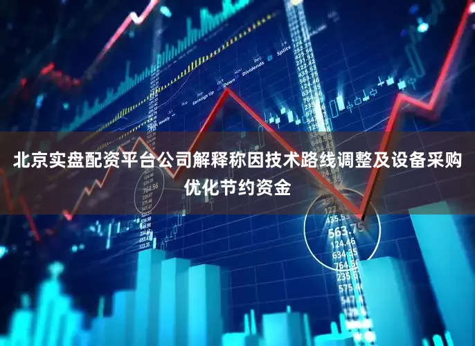 北京实盘配资平台公司解释称因技术路线调整及设备采购优化节约资金