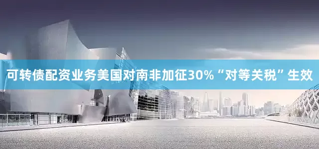 可转债配资业务美国对南非加征30%“对等关税”生效