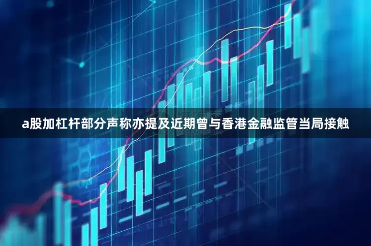 a股加杠杆部分声称亦提及近期曾与香港金融监管当局接触
