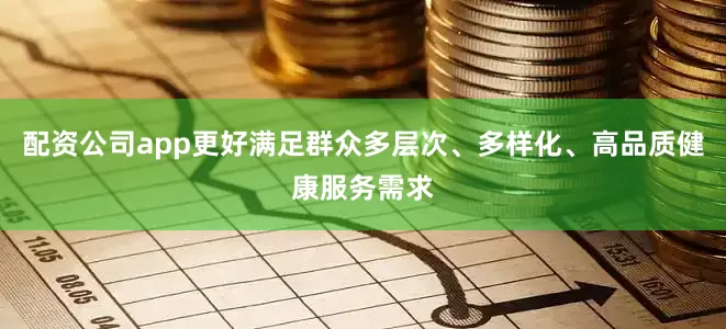 配资公司app更好满足群众多层次、多样化、高品质健康服务需求