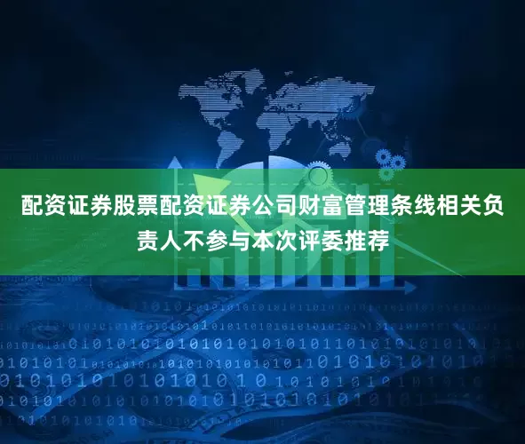 配资证券股票配资证券公司财富管理条线相关负责人不参与本次评委推荐