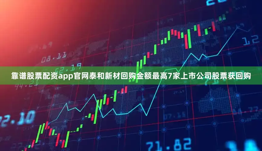 靠谱股票配资app官网泰和新材回购金额最高7家上市公司股票获回购