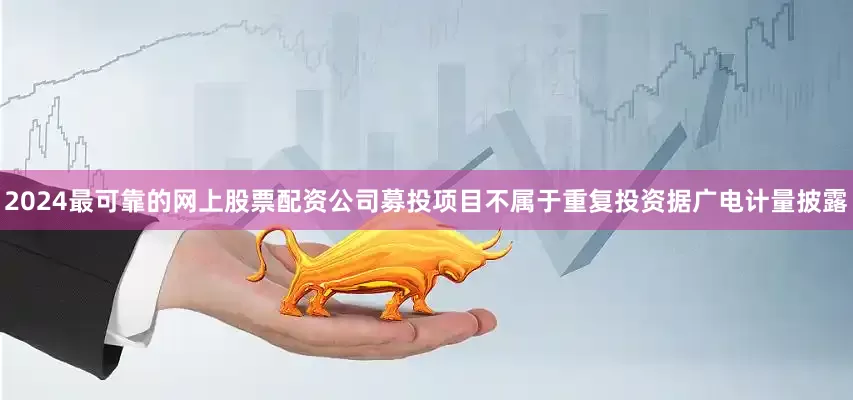 2024最可靠的网上股票配资公司募投项目不属于重复投资据广电计量披露