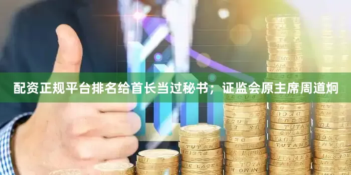 配资正规平台排名给首长当过秘书；证监会原主席周道炯
