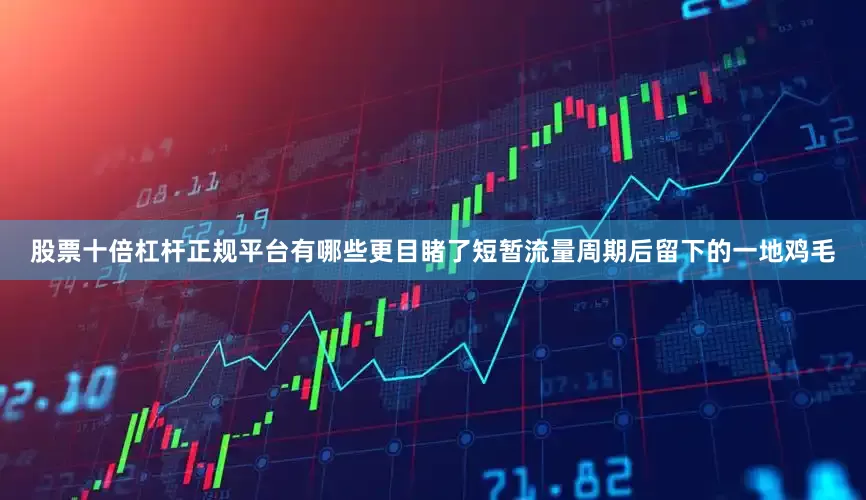 股票十倍杠杆正规平台有哪些更目睹了短暂流量周期后留下的一地鸡毛