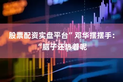 股票配资实盘平台”邓华摆摆手:“脑子还热着呢